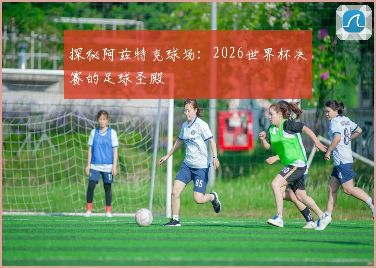 探秘阿兹特克球场：2026世界杯决赛的足球圣殿