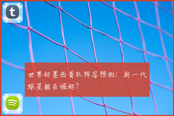 世界杯墨西哥队阵容预测：新一代球星能否崛起？