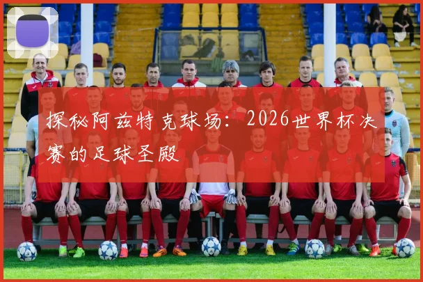 探秘阿兹特克球场：2026世界杯决赛的足球圣殿